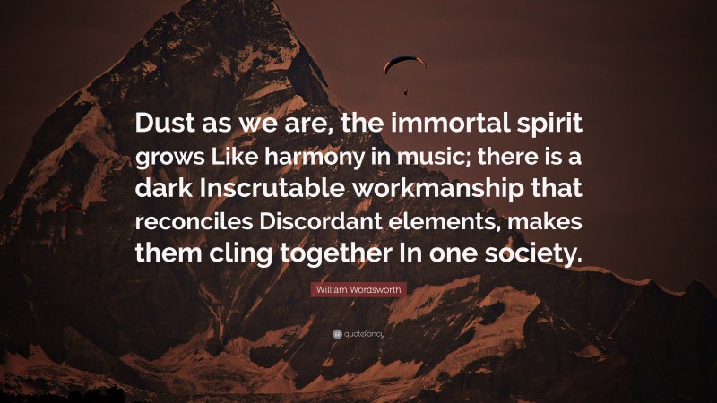 William Wordsworth Quote: “Dust as we are, the immortal spirit grows Like harmony in music; there is a dark Inscrutable workmanship that reconciles Discordant elements, makes them cling together In one society.”