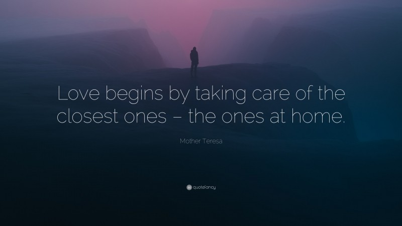 Mother Teresa Quote: “Love begins by taking care of the closest ones – the ones at home.”