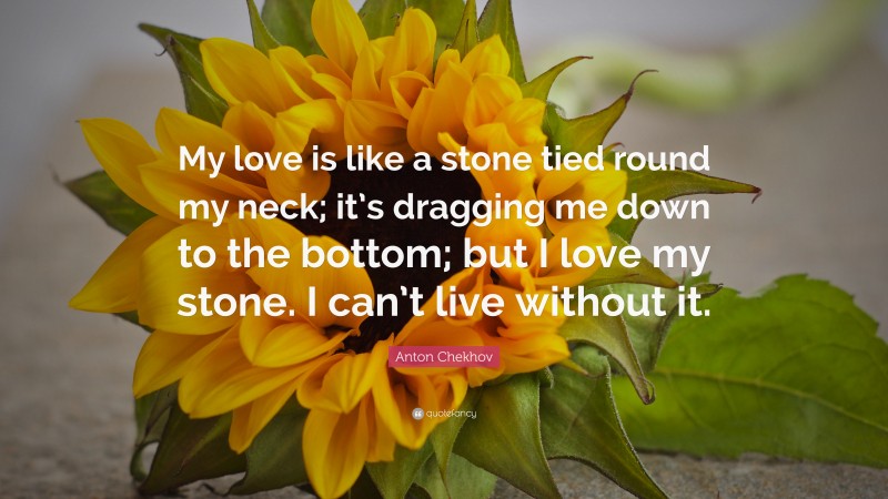 Anton Chekhov Quote: “My love is like a stone tied round my neck; it’s dragging me down to the bottom; but I love my stone. I can’t live without it.”