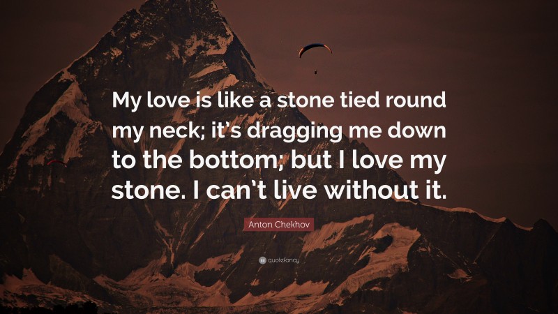 Anton Chekhov Quote: “My love is like a stone tied round my neck; it’s dragging me down to the bottom; but I love my stone. I can’t live without it.”