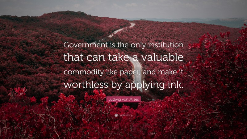 Ludwig von Mises Quote: “Government is the only institution that can take a valuable commodity like paper, and make it worthless by applying ink.”