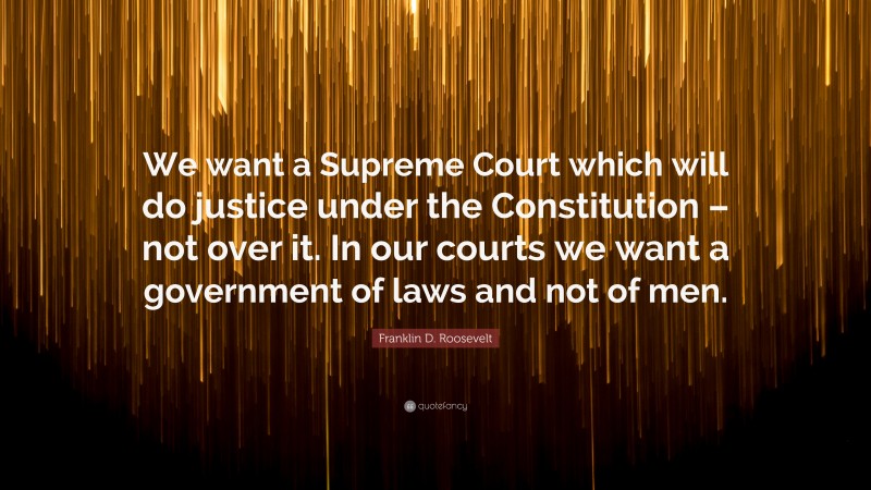 Franklin D. Roosevelt Quote: “We want a Supreme Court which will do justice under the Constitution – not over it. In our courts we want a government of laws and not of men.”