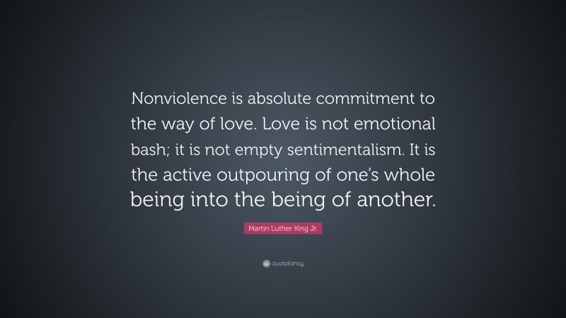 Martin Luther King Jr. Quote: “Nonviolence is absolute commitment to the way of love. Love is not emotional bash; it is not empty sentimentalism. It is the active outpouring of one’s whole being into the being of another.”