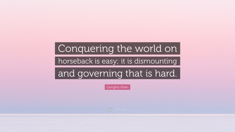 Genghis Khan Quote: “Conquering the world on horseback is easy; it is dismounting and governing that is hard.”
