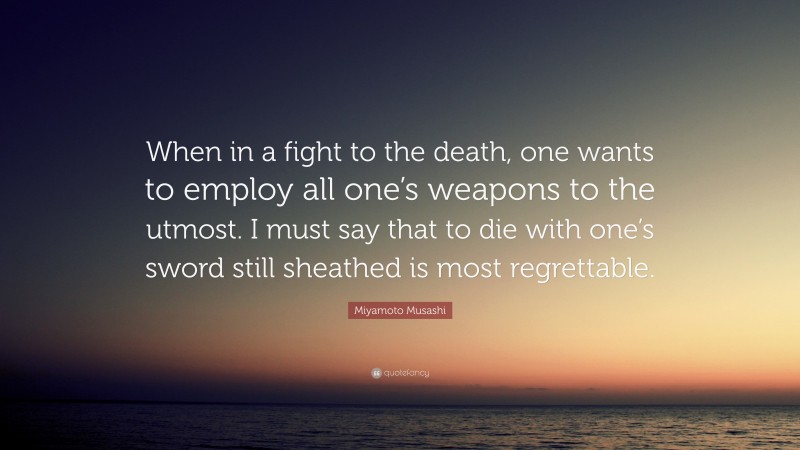 Miyamoto Musashi Quote: “When in a fight to the death, one wants to employ all one’s weapons to the utmost. I must say that to die with one’s sword still sheathed is most regrettable.”