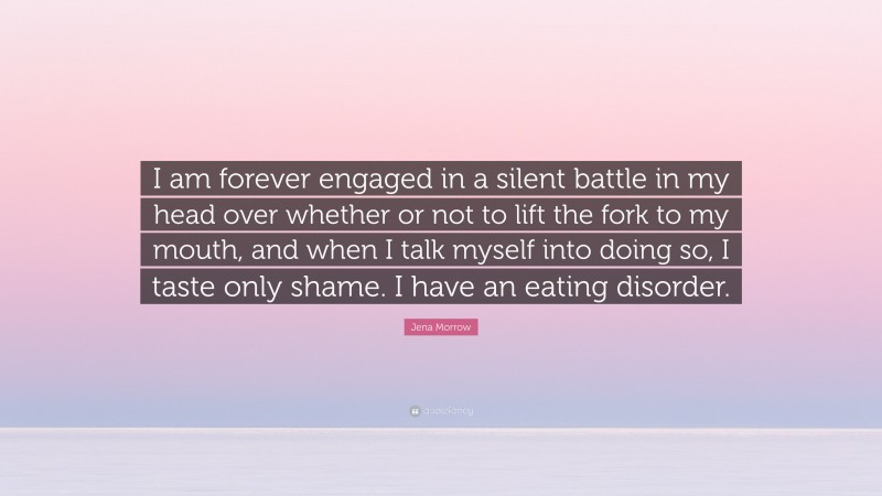 Jena Morrow Quote: “I am forever engaged in a silent battle in my head over whether or not to lift the fork to my mouth, and when I talk myself into doing so, I taste only shame. I have an eating disorder.”