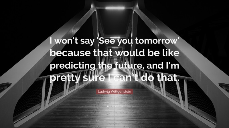 Ludwig Wittgenstein Quote: “I won’t say ‘See you tomorrow’ because that would be like predicting the future, and I’m pretty sure I can’t do that.”