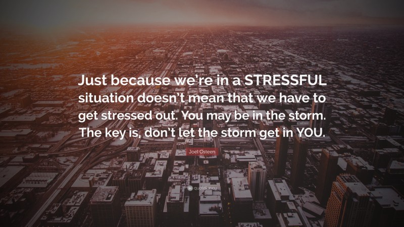 Joel Osteen Quote: “Just because we’re in a STRESSFUL situation doesn’t mean that we have to get stressed out. You may be in the storm. The key is, don’t let the storm get in YOU.”