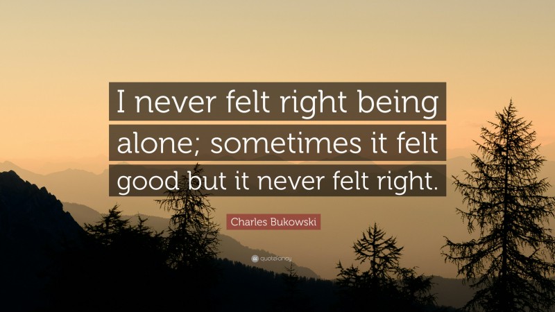 Charles Bukowski Quote: “I never felt right being alone; sometimes it felt good but it never felt right.”