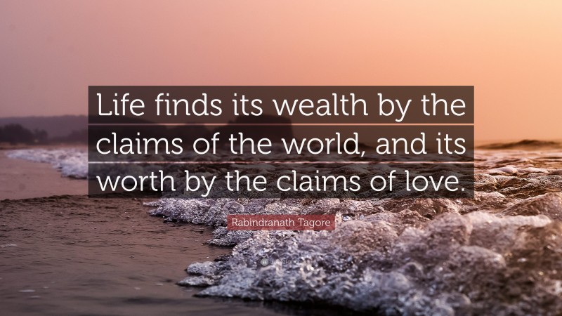 Rabindranath Tagore Quote: “Life finds its wealth by the claims of the world, and its worth by the claims of love.”