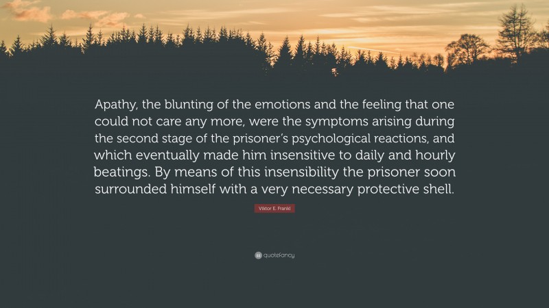 Viktor E. Frankl Quote: “Apathy, the blunting of the emotions and the feeling that one could not care any more, were the symptoms arising during the second stage of the prisoner’s psychological reactions, and which eventually made him insensitive to daily and hourly beatings. By means of this insensibility the prisoner soon surrounded himself with a very necessary protective shell.”