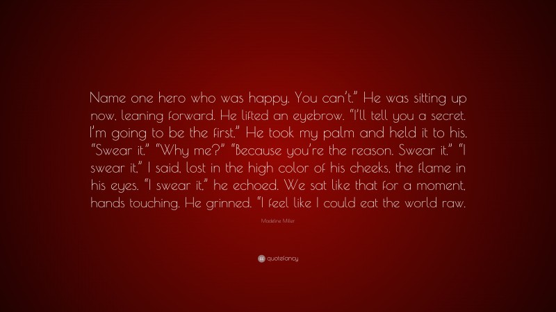 Madeline Miller Quote: “Name one hero who was happy. You can’t.” He was sitting up now, leaning forward. He lifted an eyebrow. “I’ll tell you a secret. I’m going to be the first.” He took my palm and held it to his. “Swear it.” “Why me?” “Because you’re the reason. Swear it.” “I swear it,” I said, lost in the high color of his cheeks, the flame in his eyes. “I swear it,” he echoed. We sat like that for a moment, hands touching. He grinned. “I feel like I could eat the world raw.”