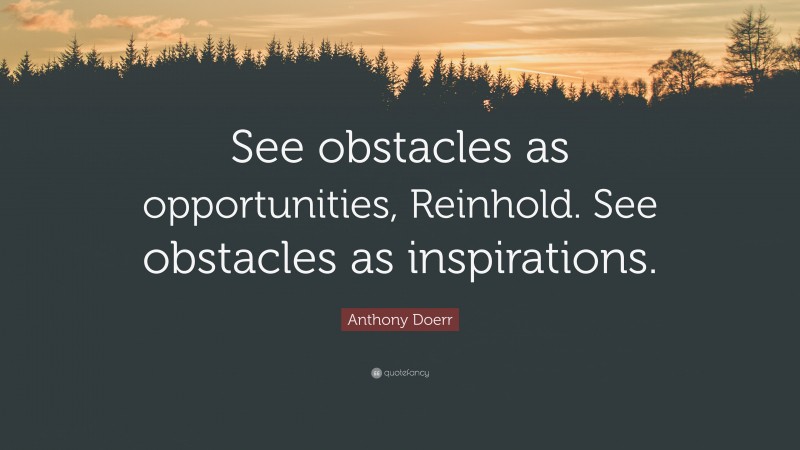 Anthony Doerr Quote: “See obstacles as opportunities, Reinhold. See obstacles as inspirations.”