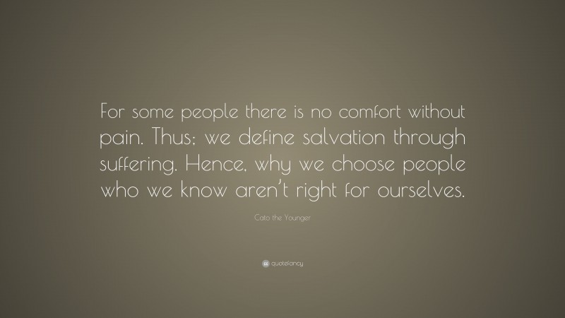 Cato the Younger Quote: “For some people there is no comfort without pain. Thus; we define salvation through suffering. Hence, why we choose people who we know aren’t right for ourselves.”