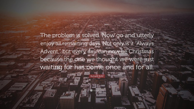 Richard Rohr Quote: “The problem is solved. Now go and utterly enjoy all remaining days. Not only is it “Always Advent,” but every day can now be Christmas because the one we thought we were just waiting for has come once and for all.”