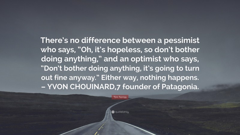 Tim Ferriss Quote: “There’s no difference between a pessimist who says, “Oh, it’s hopeless, so don’t bother doing anything,” and an optimist who says, “Don’t bother doing anything, it’s going to turn out fine anyway.” Either way, nothing happens. – YVON CHOUINARD,7 founder of Patagonia.”