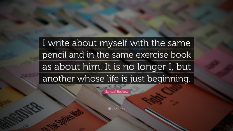 Samuel Beckett Quote: “I write about myself with the same pencil and in the same exercise book as about him. It is no longer I, but another whose life is just beginning.”