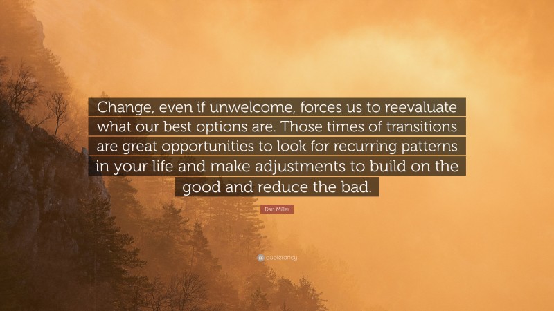 Dan Miller Quote: “Change, even if unwelcome, forces us to reevaluate what our best options are. Those times of transitions are great opportunities to look for recurring patterns in your life and make adjustments to build on the good and reduce the bad.”