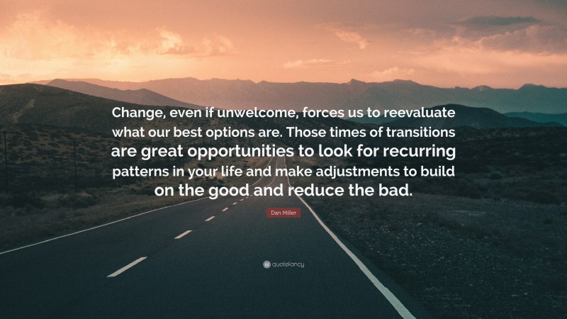 Dan Miller Quote: “Change, even if unwelcome, forces us to reevaluate what our best options are. Those times of transitions are great opportunities to look for recurring patterns in your life and make adjustments to build on the good and reduce the bad.”