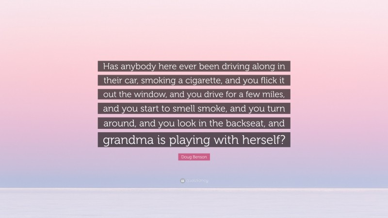 Doug Benson Quote: “Has anybody here ever been driving along in their car, smoking a cigarette, and you flick it out the window, and you drive for a few miles, and you start to smell smoke, and you turn around, and you look in the backseat, and grandma is playing with herself?”