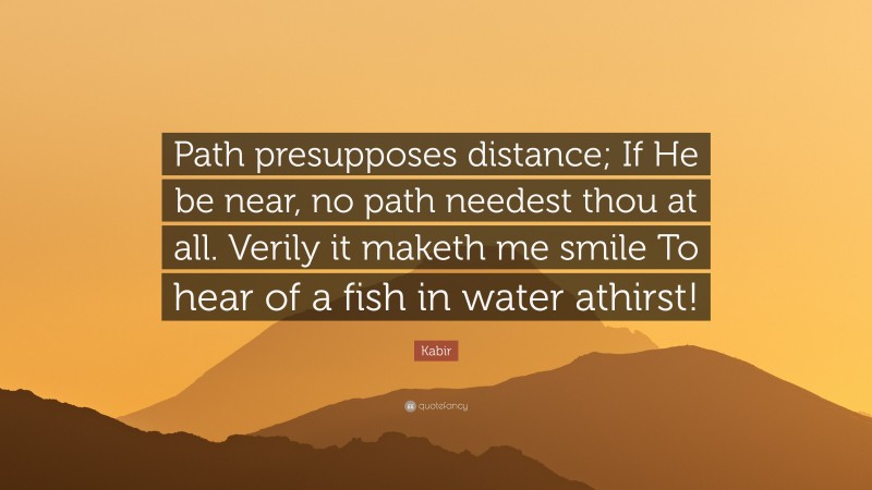 Kabir Quote: “Path presupposes distance; If He be near, no path needest thou at all. Verily it maketh me smile To hear of a fish in water athirst!”