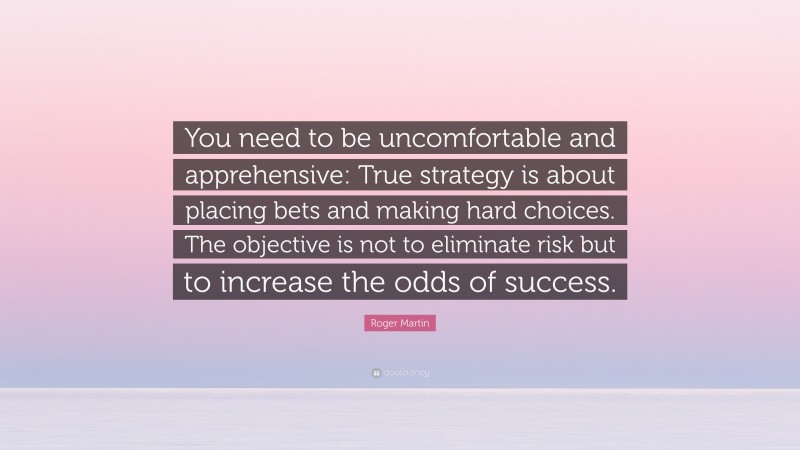 Roger Martin Quote: “You need to be uncomfortable and apprehensive: True strategy is about placing bets and making hard choices. The objective is not to eliminate risk but to increase the odds of success.”