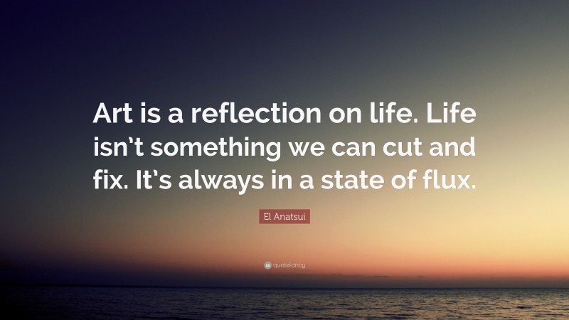El Anatsui Quote: “Art is a reflection on life. Life isn’t something we can cut and fix. It’s always in a state of flux.”