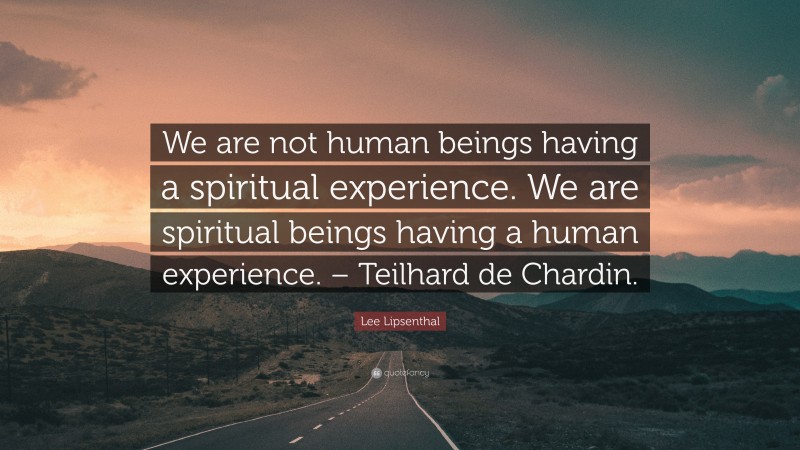 Lee Lipsenthal Quote: “We are not human beings having a spiritual experience. We are spiritual beings having a human experience. – Teilhard de Chardin.”
