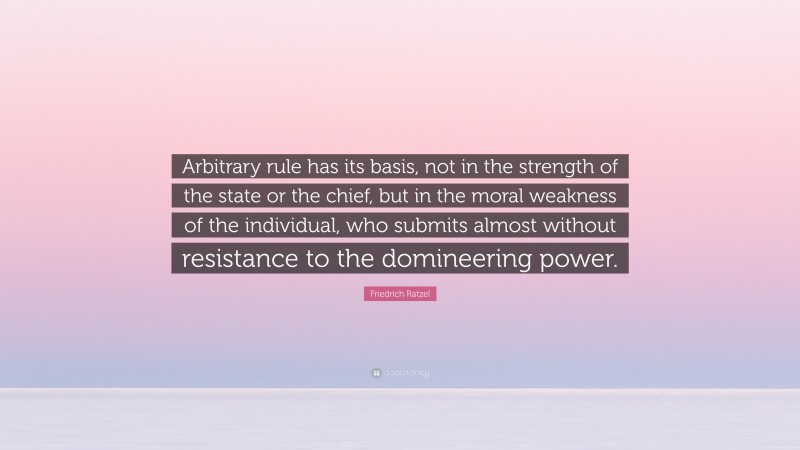 Friedrich Ratzel Quote: “Arbitrary rule has its basis, not in the strength of the state or the chief, but in the moral weakness of the individual, who submits almost without resistance to the domineering power.”