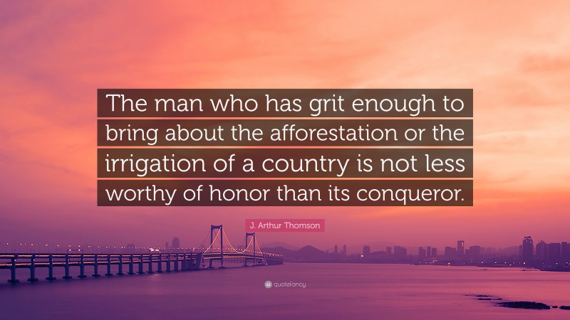 J. Arthur Thomson Quote: “The man who has grit enough to bring about the afforestation or the irrigation of a country is not less worthy of honor than its conqueror.”