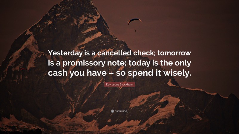 Kay Lyons Stockham Quote: “Yesterday is a cancelled check; tomorrow is a promissory note; today is the only cash you have – so spend it wisely.”