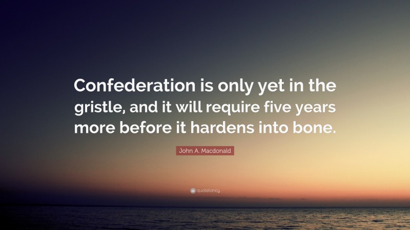 John A. Macdonald Quote: “Confederation is only yet in the gristle, and it will require five years more before it hardens into bone.”