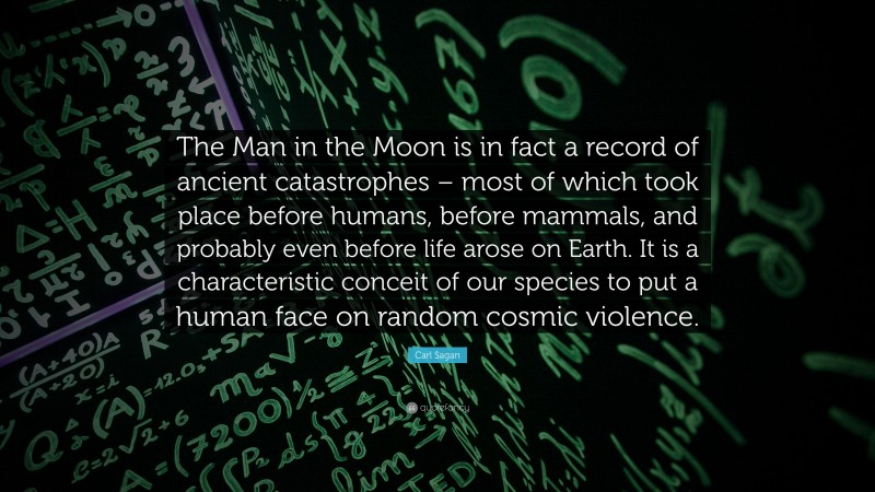 Carl Sagan Quote: “The Man in the Moon is in fact a record of ancient catastrophes – most of which took place before humans, before mammals, and probably even before life arose on Earth. It is a characteristic conceit of our species to put a human face on random cosmic violence.”