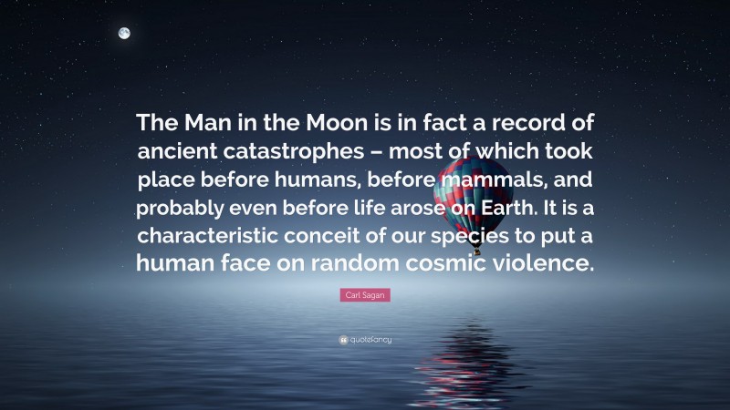 Carl Sagan Quote: “The Man in the Moon is in fact a record of ancient catastrophes – most of which took place before humans, before mammals, and probably even before life arose on Earth. It is a characteristic conceit of our species to put a human face on random cosmic violence.”