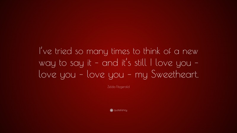 Zelda Fitzgerald Quote: “I’ve tried so many times to think of a new way to say it – and it’s still I love you – love you – love you – my Sweetheart.”