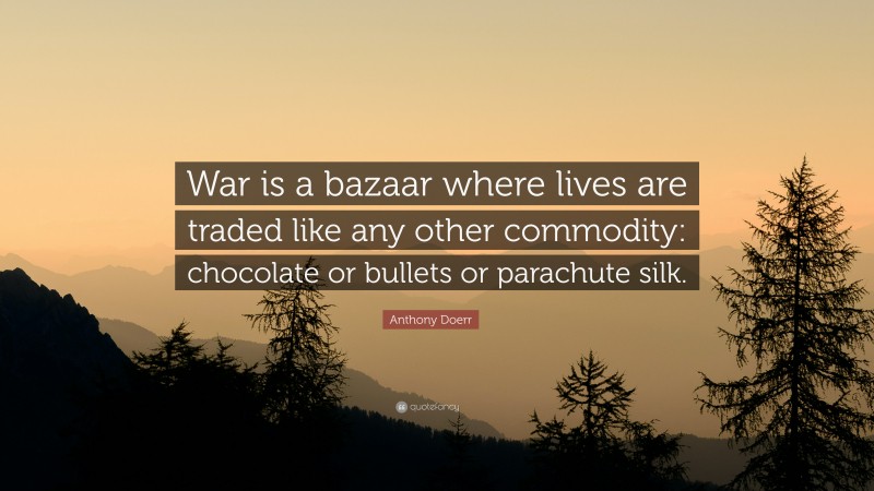 Anthony Doerr Quote: “War is a bazaar where lives are traded like any other commodity: chocolate or bullets or parachute silk.”