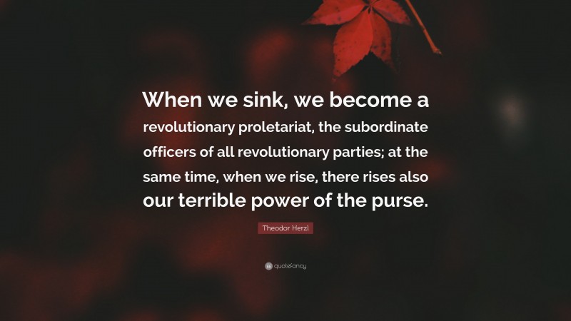 Theodor Herzl Quote: “When we sink, we become a revolutionary proletariat, the subordinate officers of all revolutionary parties; at the same time, when we rise, there rises also our terrible power of the purse.”