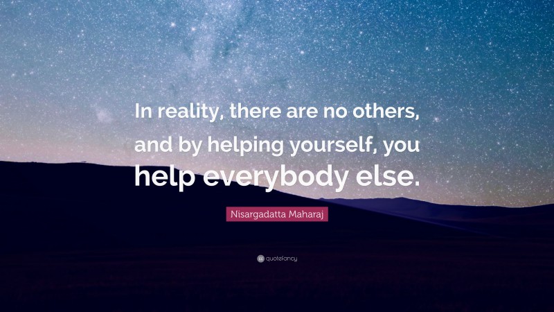 Nisargadatta Maharaj Quote: “In reality, there are no others, and by helping yourself, you help everybody else.”