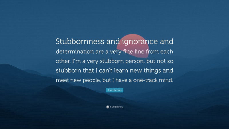 Joe Nichols Quote: “Stubbornness and ignorance and determination are a very fine line from each other. I’m a very stubborn person, but not so stubborn that I can’t learn new things and meet new people, but I have a one-track mind.”