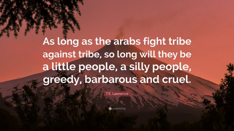 T.E. Lawrence Quote: “As long as the arabs fight tribe against tribe, so long will they be a little people, a silly people, greedy, barbarous and cruel.”