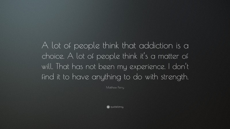 Matthew Perry Quote: “A lot of people think that addiction is a choice. A lot of people think it’s a matter of will. That has not been my experience. I don’t find it to have anything to do with strength.”