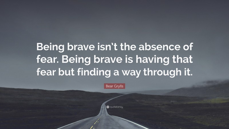 Bear Grylls Quote: “Being brave isn’t the absence of fear. Being brave is having that fear but finding a way through it.”
