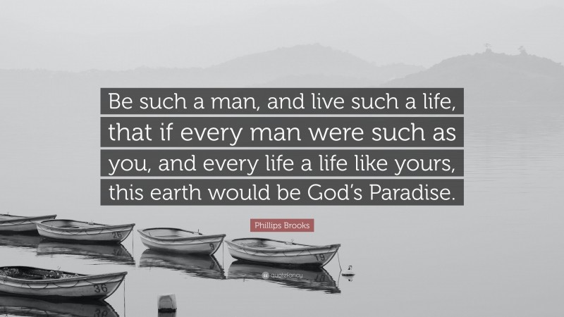 Phillips Brooks Quote: “Be such a man, and live such a life, that if every man were such as you, and every life a life like yours, this earth would be God’s Paradise.”