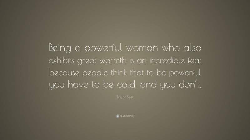 Taylor Swift Quote: “Being a powerful woman who also exhibits great warmth is an incredible feat because people think that to be powerful you have to be cold, and you don’t.”