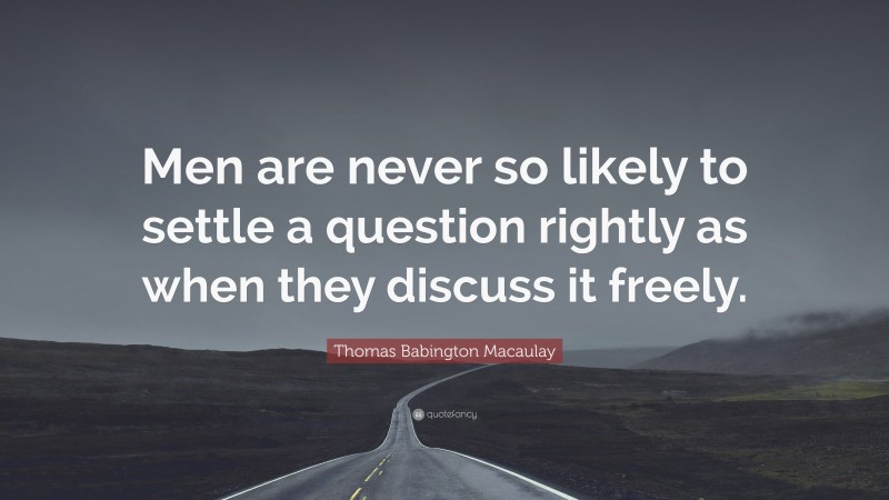 Thomas Babington Macaulay Quote: “Men are never so likely to settle a question rightly as when they discuss it freely.”