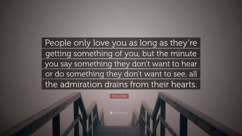 Chris Colfer Quote: “People only love you as long as they’re getting something of you, but the minute you say something they don’t want to hear or do something they don’t want to see, all the admiration drains from their hearts.”