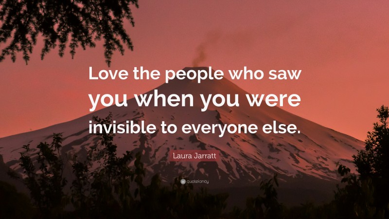 Laura Jarratt Quote: “Love the people who saw you when you were invisible to everyone else.”