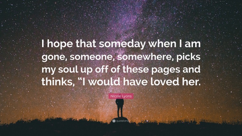 Nicole Lyons Quote: “I hope that someday when I am gone, someone, somewhere, picks my soul up off of these pages and thinks, “I would have loved her.”