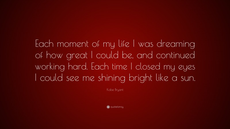 Kobe Bryant Quote: “Each moment of my life I was dreaming of how great I could be, and continued working hard. Each time I closed my eyes I could see me shining bright like a sun.”