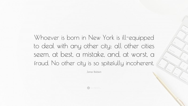 James Baldwin Quote: “Whoever is born in New York is ill-equipped to deal with any other city: all other cities seem, at best, a mistake, and, at worst, a fraud. No other city is so spitefully incoherent.”